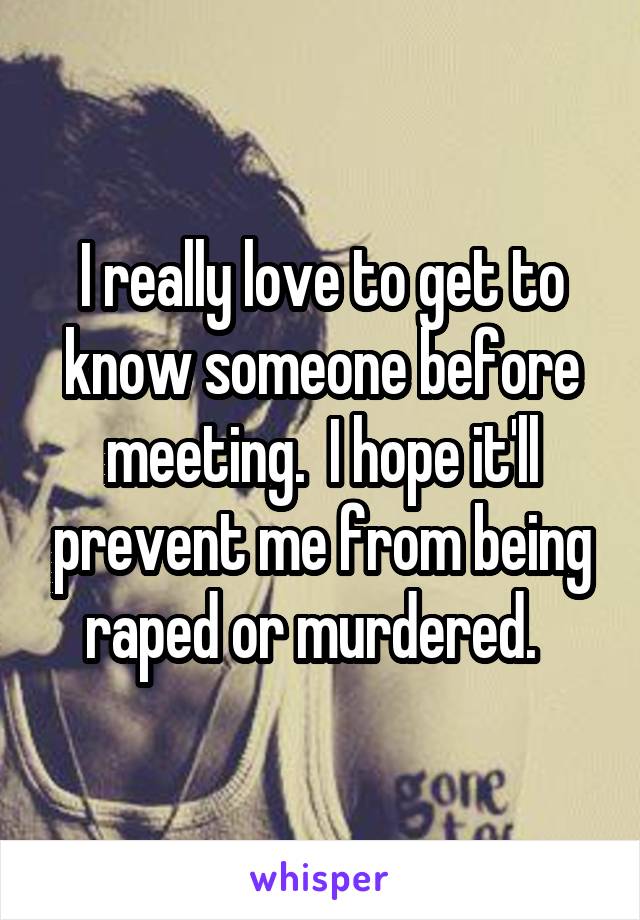I really love to get to know someone before meeting.  I hope it'll prevent me from being raped or murdered.  