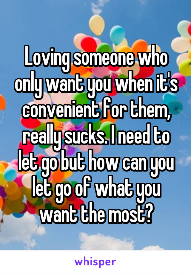 Loving someone who only want you when it's convenient for them, really sucks. I need to let go but how can you let go of what you want the most?