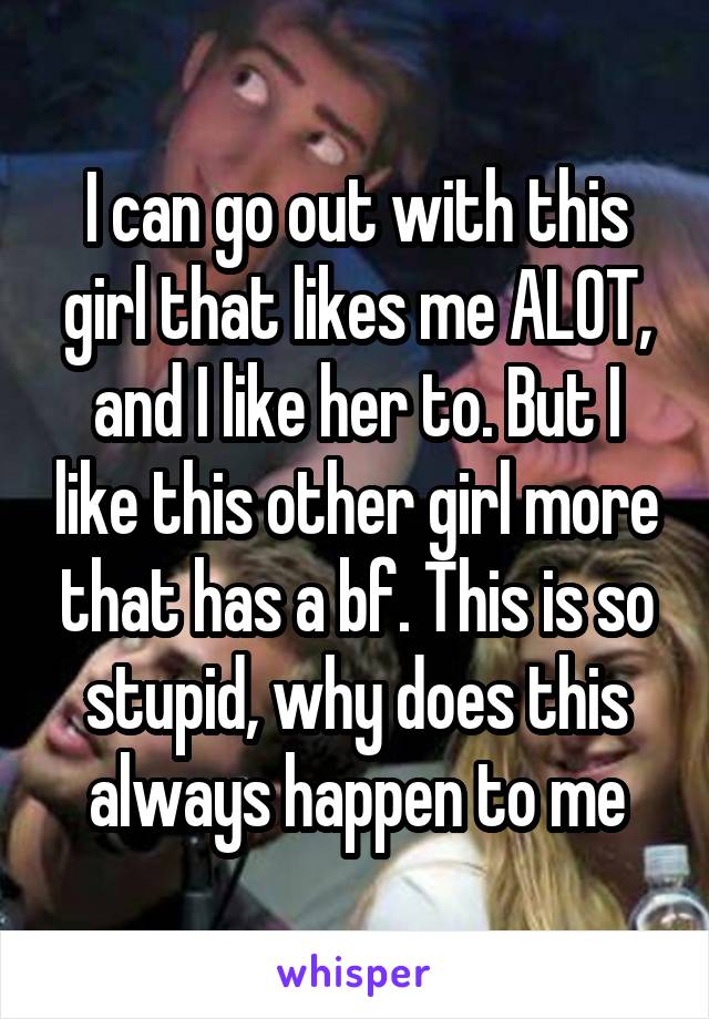 I can go out with this girl that likes me ALOT, and I like her to. But I like this other girl more that has a bf. This is so stupid, why does this always happen to me