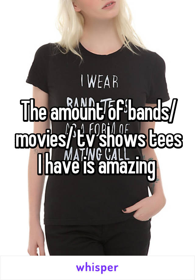 The amount of bands/ movies/ tv shows tees I have is amazing 