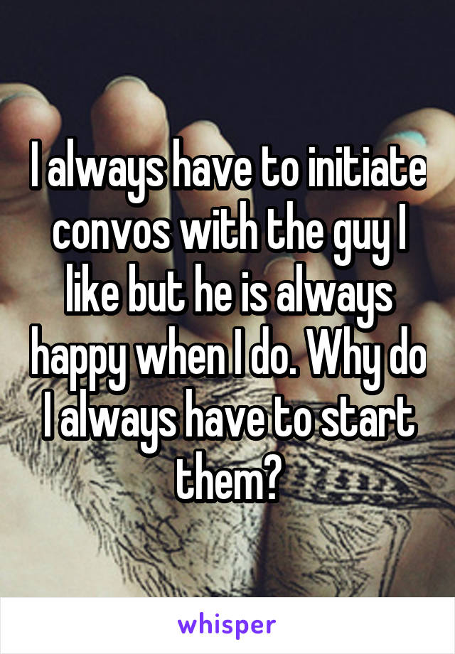 I always have to initiate convos with the guy I like but he is always happy when I do. Why do I always have to start them?
