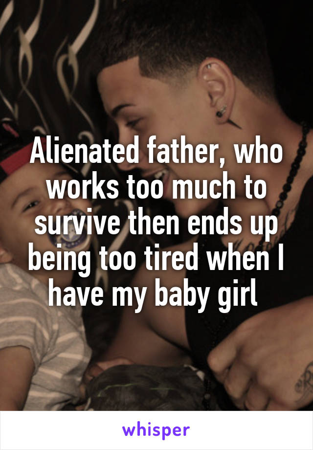 Alienated father, who works too much to survive then ends up being too tired when I have my baby girl 