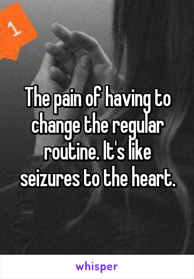 The pain of having to change the regular routine. It's like seizures to the heart.