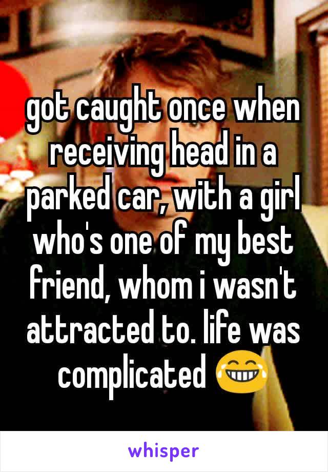 got caught once when receiving head in a parked car, with a girl who's one of my best friend, whom i wasn't attracted to. life was complicated 😂
