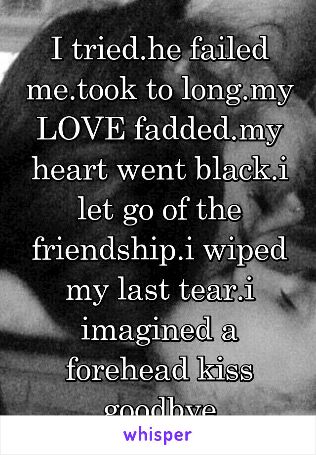 I tried.he failed me.took to long.my LOVE fadded.my heart went black.i let go of the friendship.i wiped my last tear.i imagined a forehead kiss goodbye