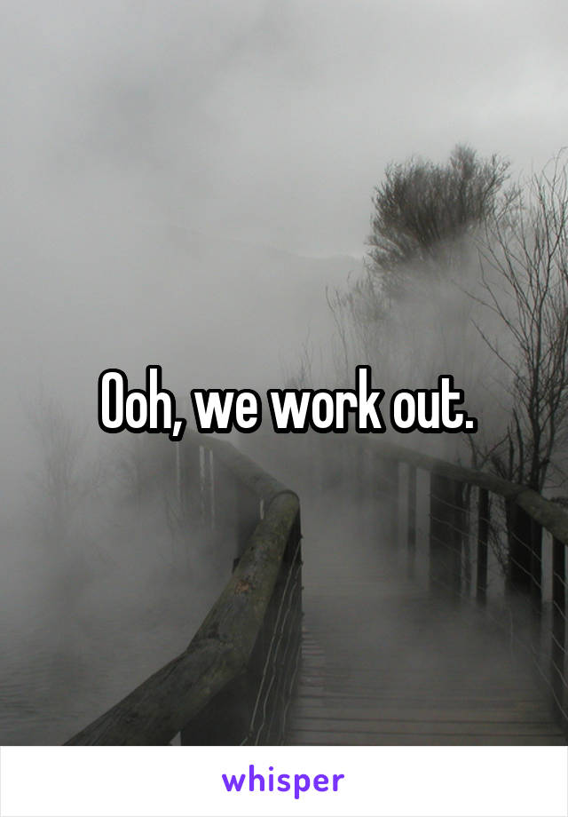 Ooh, we work out.