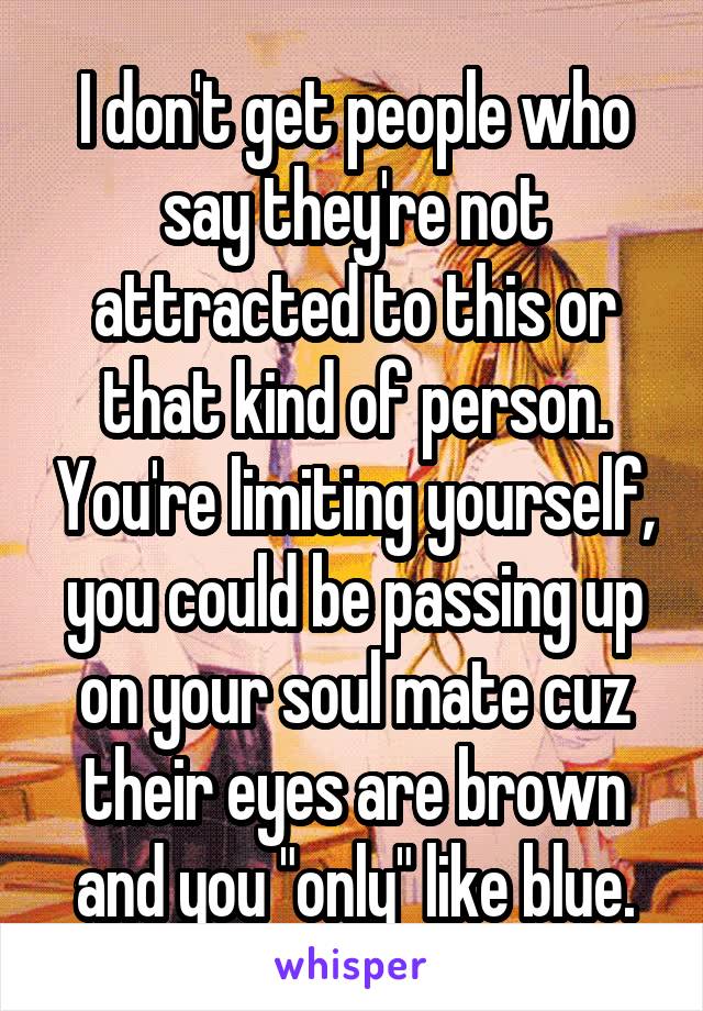 I don't get people who say they're not attracted to this or that kind of person. You're limiting yourself, you could be passing up on your soul mate cuz their eyes are brown and you "only" like blue.