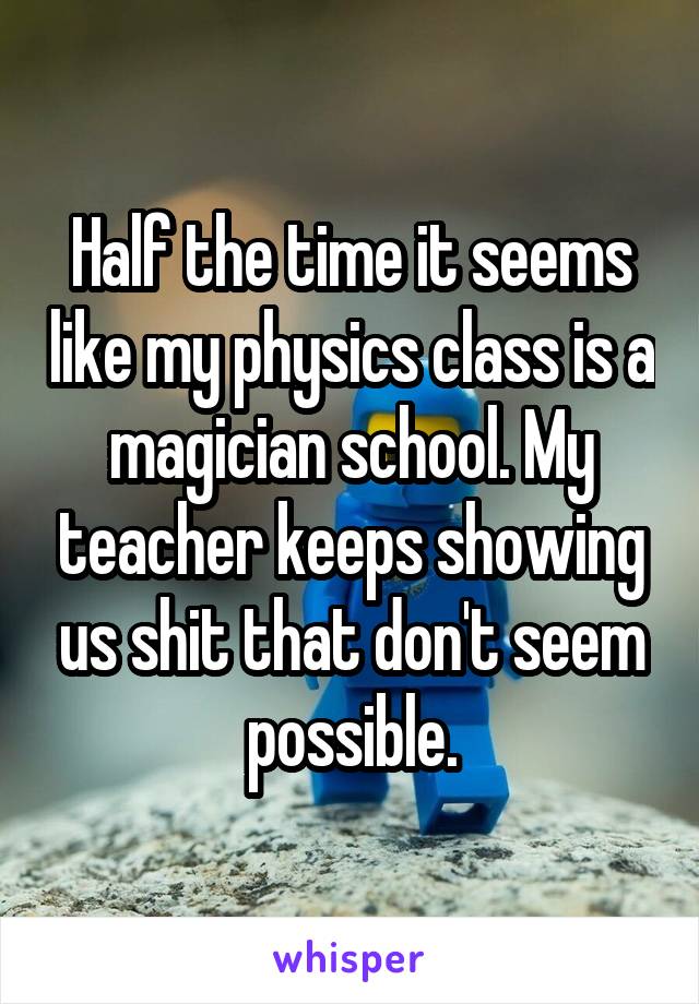 Half the time it seems like my physics class is a magician school. My teacher keeps showing us shit that don't seem possible.