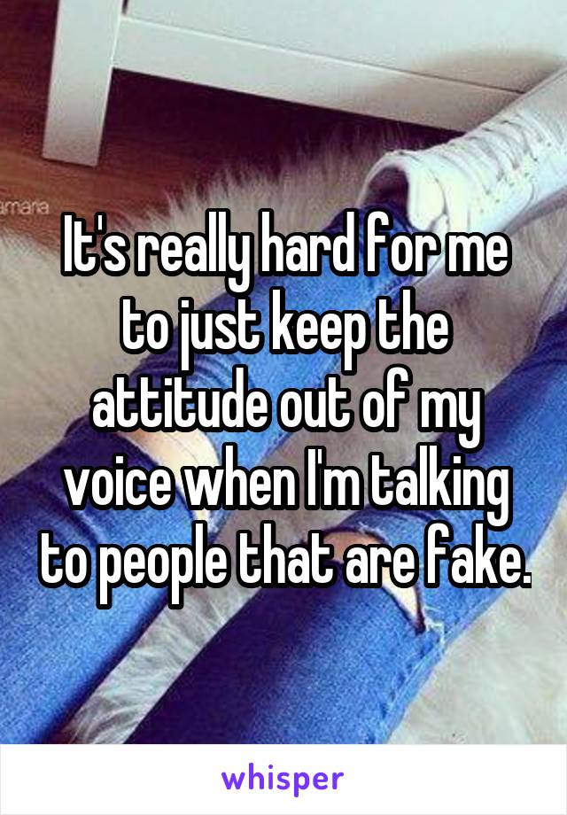It's really hard for me to just keep the attitude out of my voice when I'm talking to people that are fake.