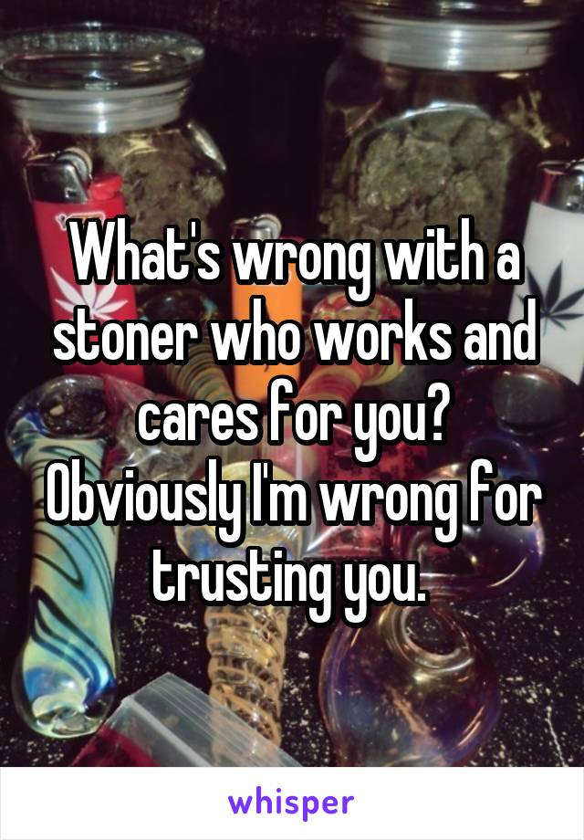 What's wrong with a stoner who works and cares for you? Obviously I'm wrong for trusting you. 