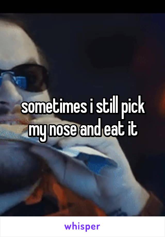 sometimes i still pick my nose and eat it