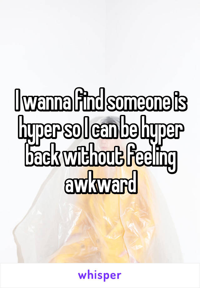 I wanna find someone is hyper so I can be hyper back without feeling awkward