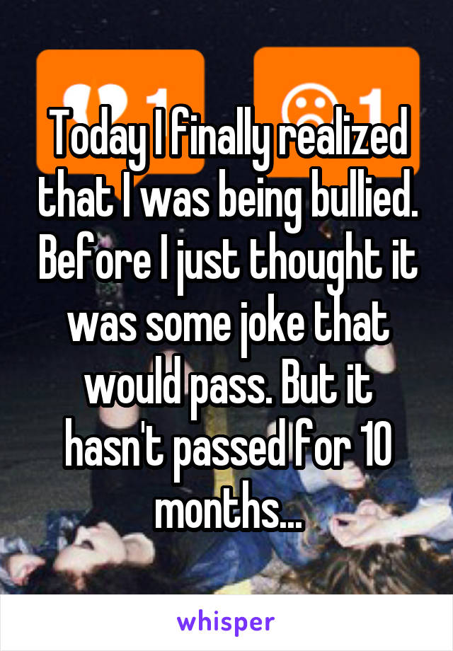 Today I finally realized that I was being bullied. Before I just thought it was some joke that would pass. But it hasn't passed for 10 months...