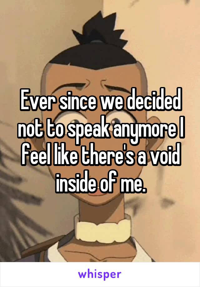 Ever since we decided not to speak anymore I feel like there's a void inside of me.