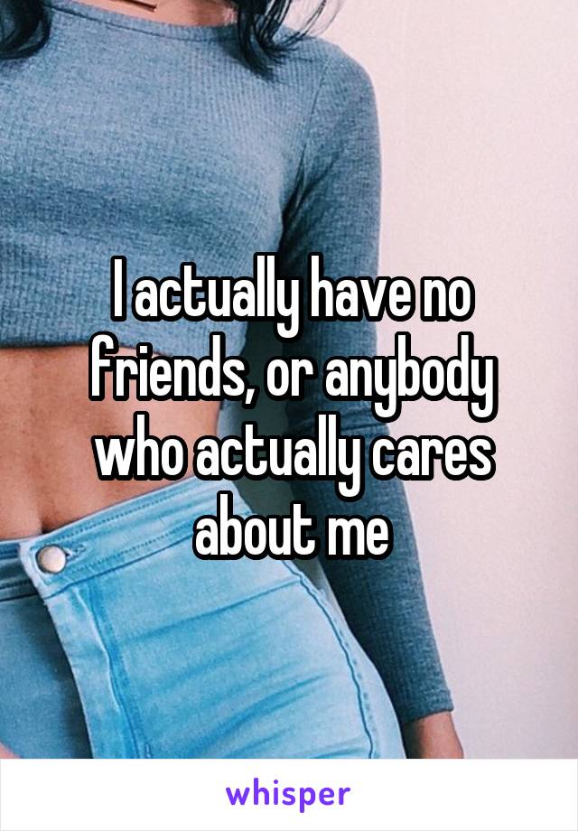 I actually have no friends, or anybody who actually cares about me
