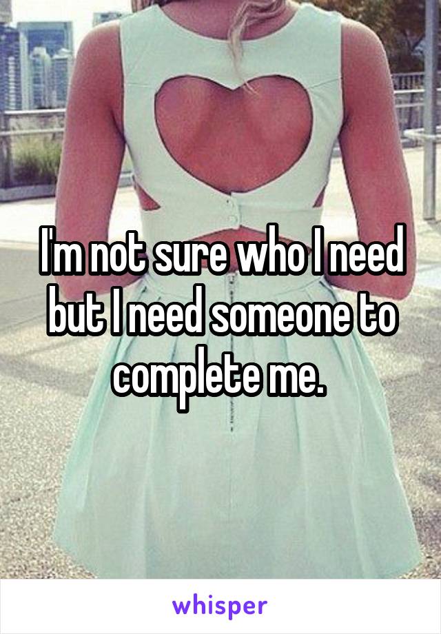 I'm not sure who I need but I need someone to complete me. 