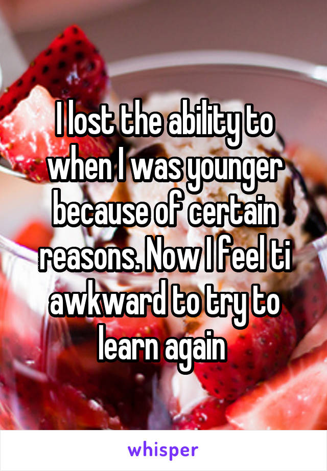 I lost the ability to when I was younger because of certain reasons. Now I feel ti awkward to try to learn again 