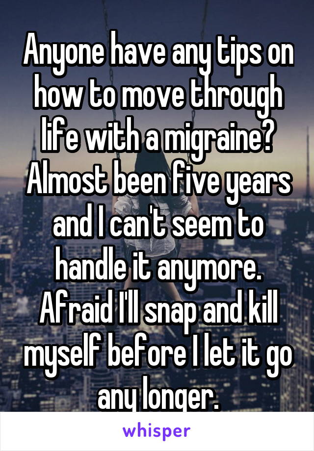Anyone have any tips on how to move through life with a migraine? Almost been five years and I can't seem to handle it anymore. Afraid I'll snap and kill myself before I let it go any longer.