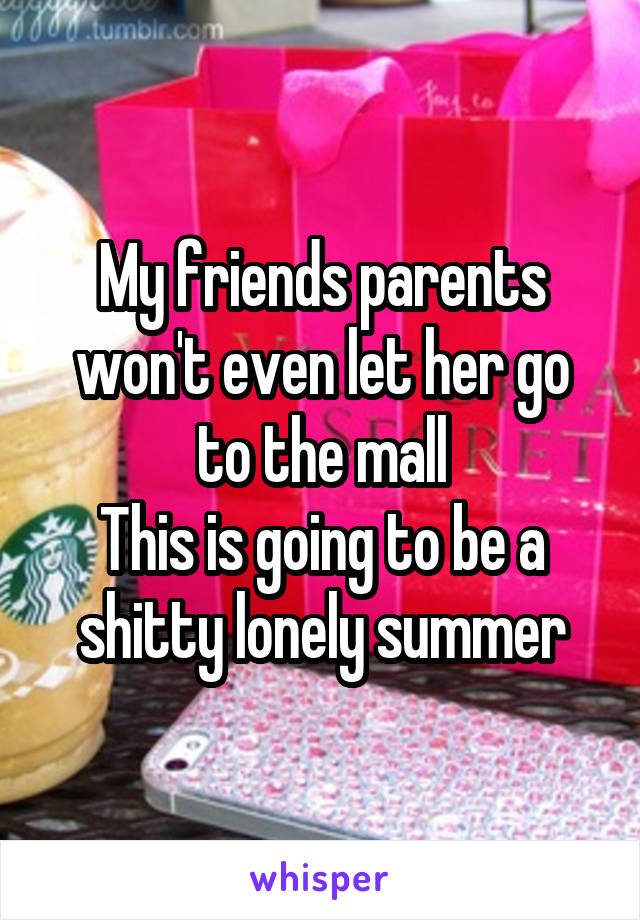 My friends parents won't even let her go to the mall
This is going to be a shitty lonely summer