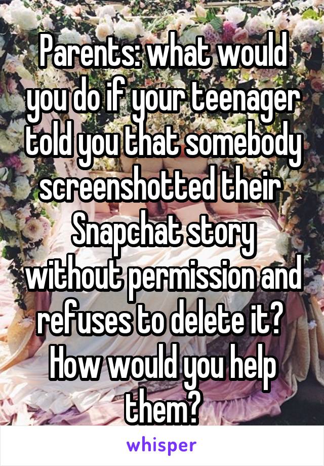 Parents: what would you do if your teenager told you that somebody screenshotted their  Snapchat story without permission and refuses to delete it?  How would you help them?