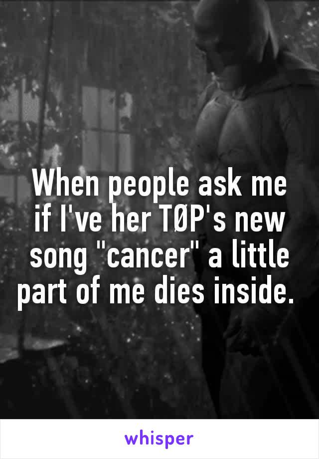 When people ask me if I've her TØP's new song "cancer" a little part of me dies inside. 