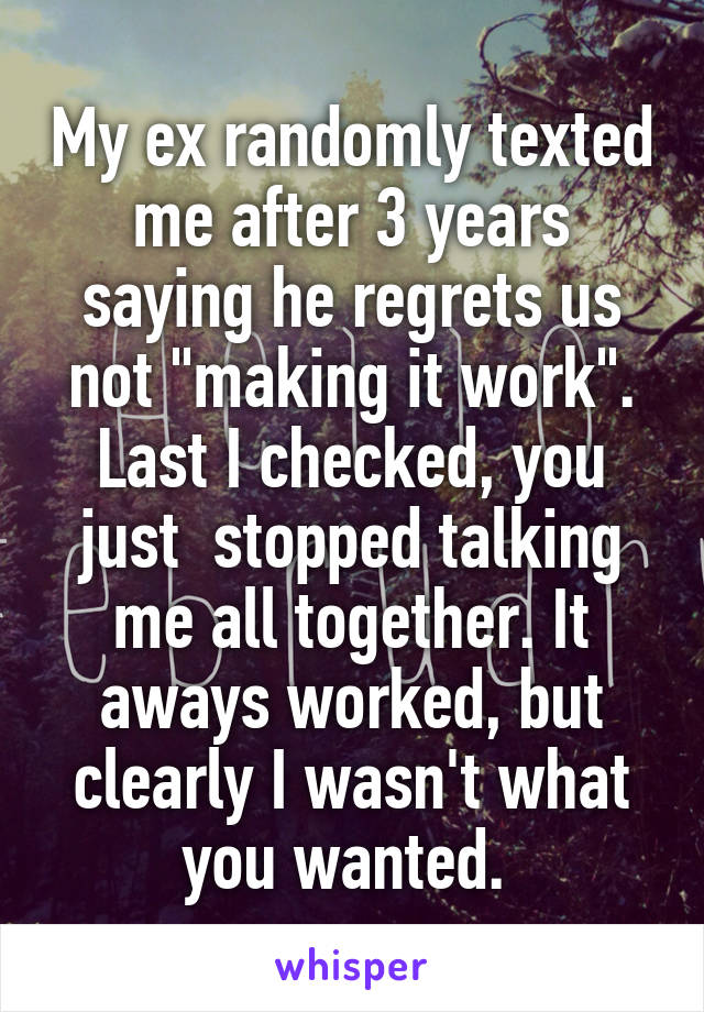 My ex randomly texted me after 3 years saying he regrets us not "making it work". Last I checked, you just  stopped talking me all together. It aways worked, but clearly I wasn't what you wanted. 