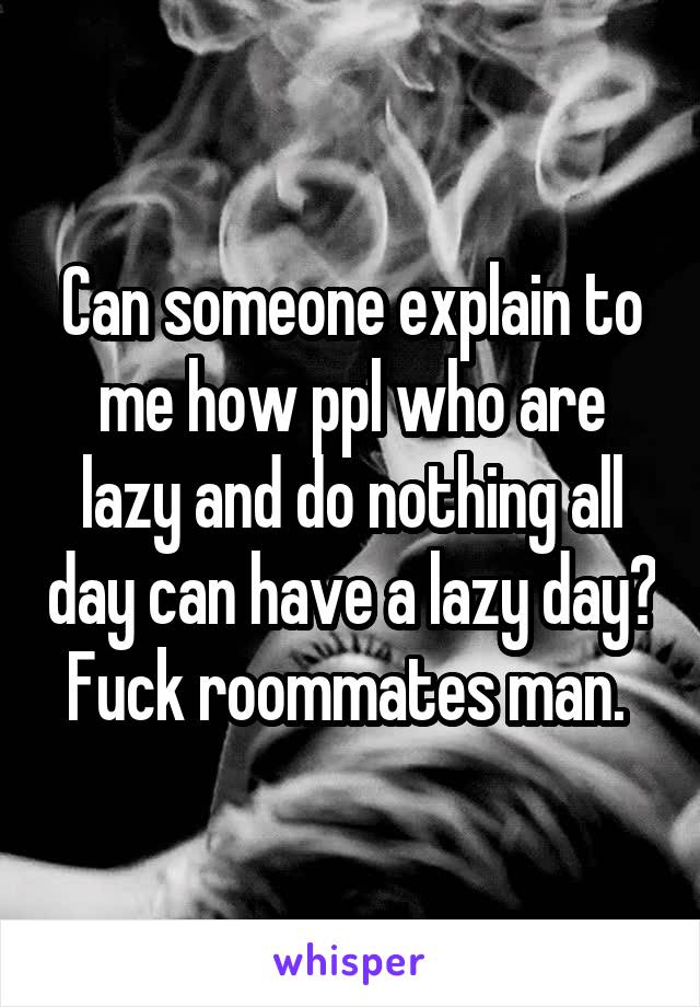 Can someone explain to me how ppl who are lazy and do nothing all day can have a lazy day? Fuck roommates man. 
