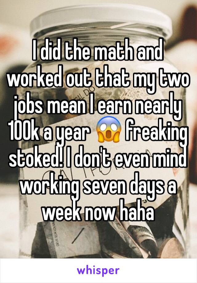 I did the math and worked out that my two jobs mean I earn nearly 100k a year 😱 freaking stoked! I don't even mind working seven days a week now haha