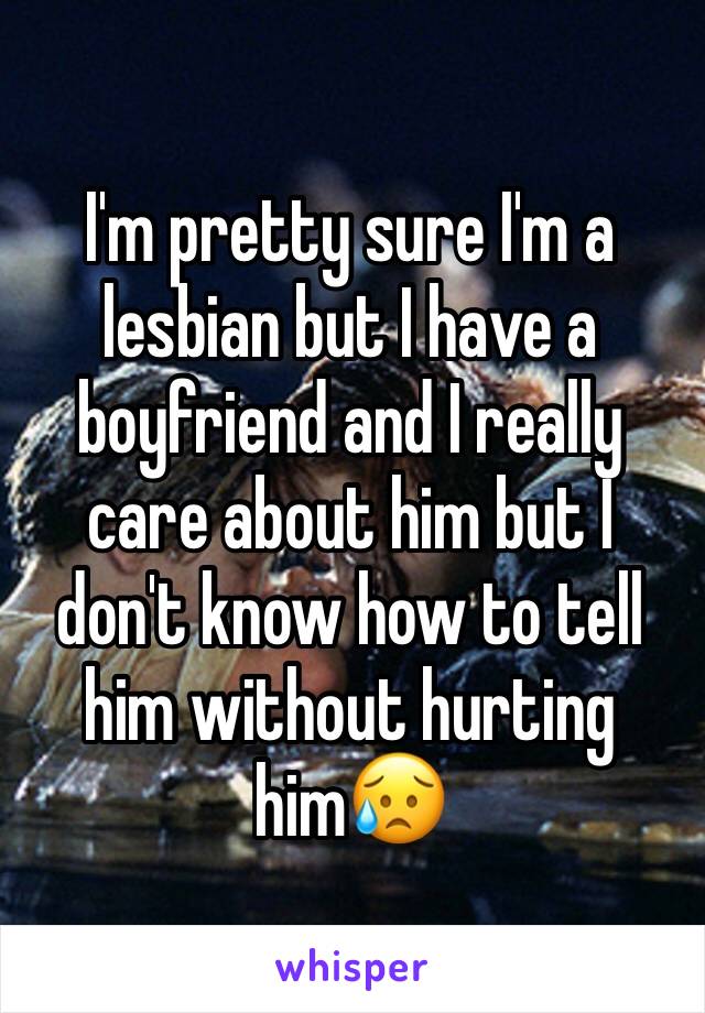 I'm pretty sure I'm a lesbian but I have a boyfriend and I really care about him but I don't know how to tell him without hurting him😥