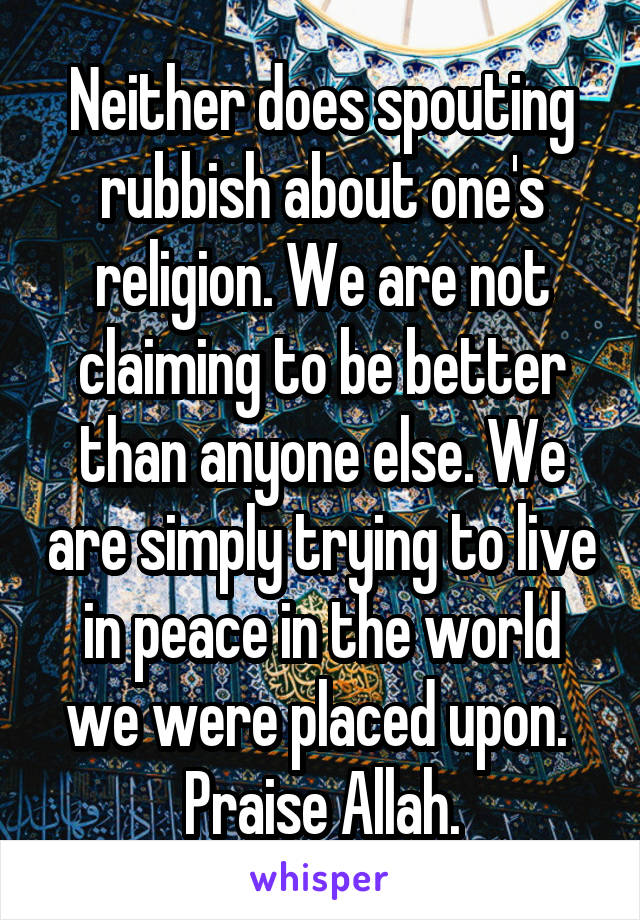 Neither does spouting rubbish about one's religion. We are not claiming to be better than anyone else. We are simply trying to live in peace in the world we were placed upon. 
Praise Allah.