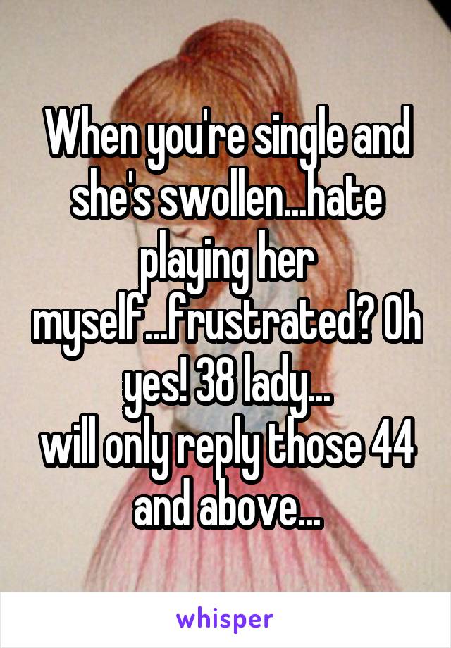 When you're single and she's swollen...hate playing her myself...frustrated? Oh yes! 38 lady...
will only reply those 44 and above...