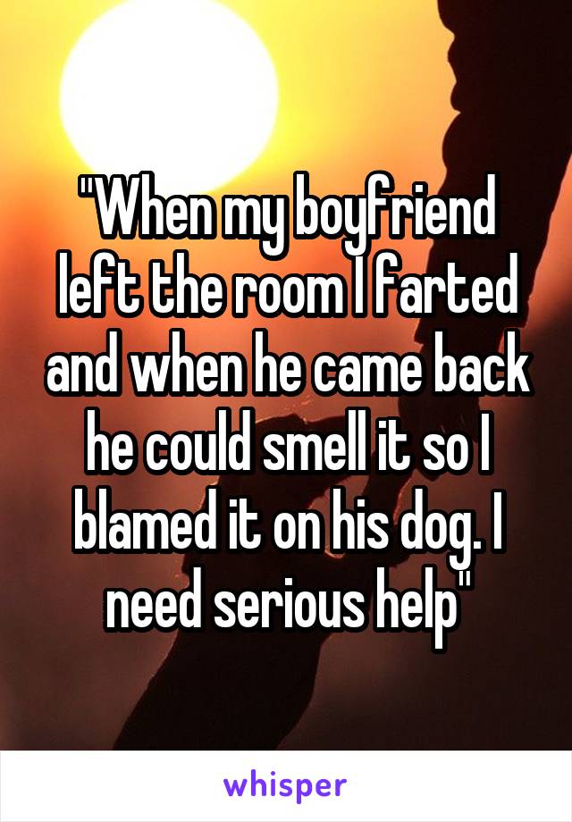 "When my boyfriend left the room I farted and when he came back he could smell it so I blamed it on his dog. I need serious help"