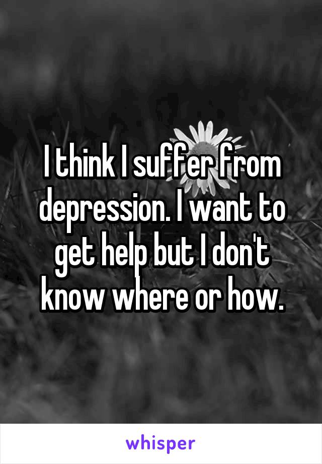 I think I suffer from depression. I want to get help but I don't know where or how.