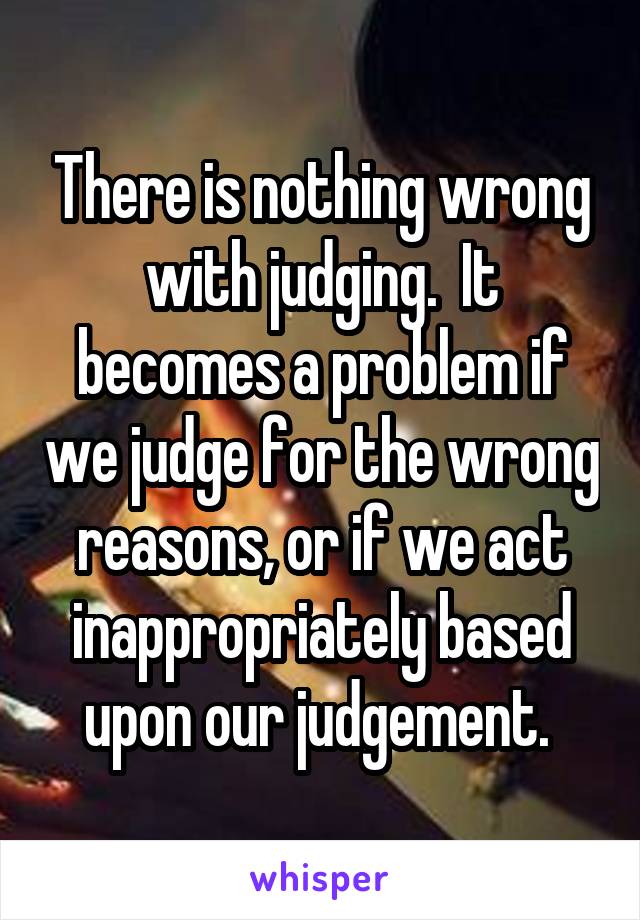 There is nothing wrong with judging.  It becomes a problem if we judge for the wrong reasons, or if we act inappropriately based upon our judgement. 