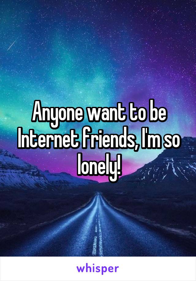 Anyone want to be Internet friends, I'm so lonely!