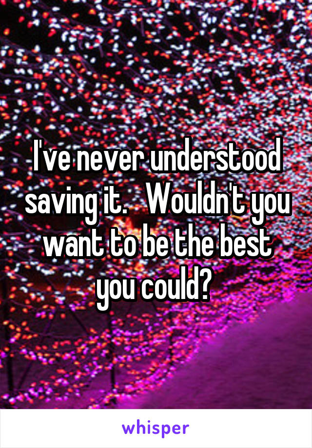 I've never understood saving it.   Wouldn't you want to be the best you could? 