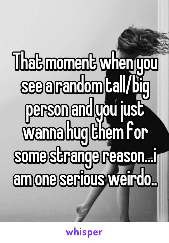 That moment when you see a random tall/big person and you just wanna hug them for some strange reason...i am one serious weirdo..