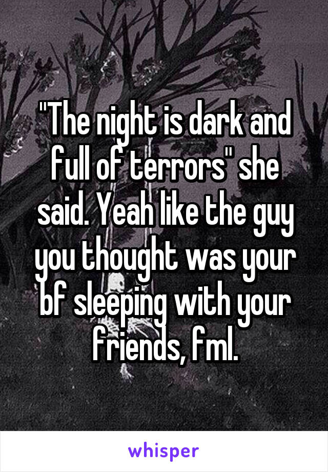 "The night is dark and full of terrors" she said. Yeah like the guy you thought was your bf sleeping with your friends, fml.