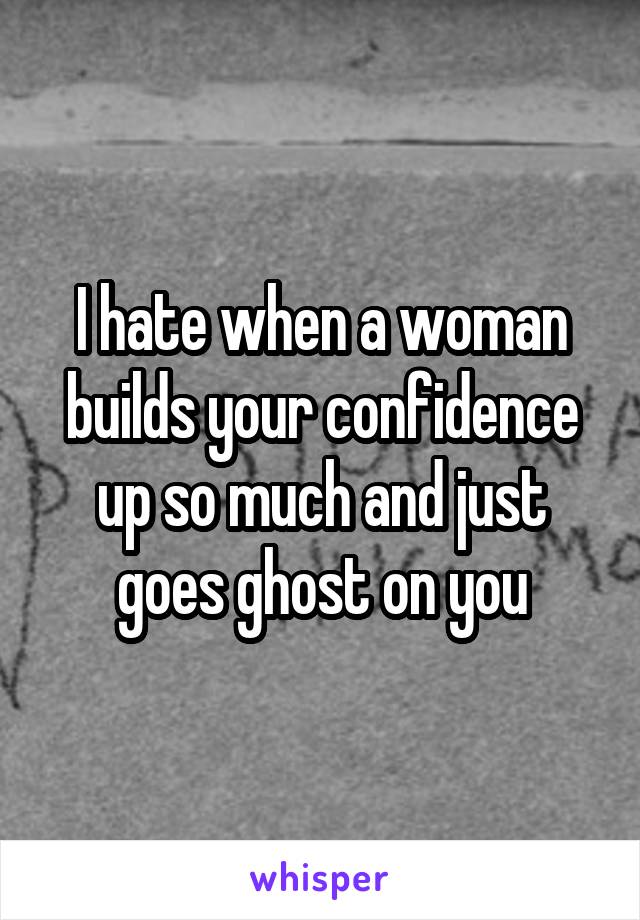 I hate when a woman builds your confidence up so much and just goes ghost on you