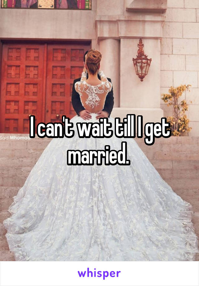 I can't wait till I get married. 