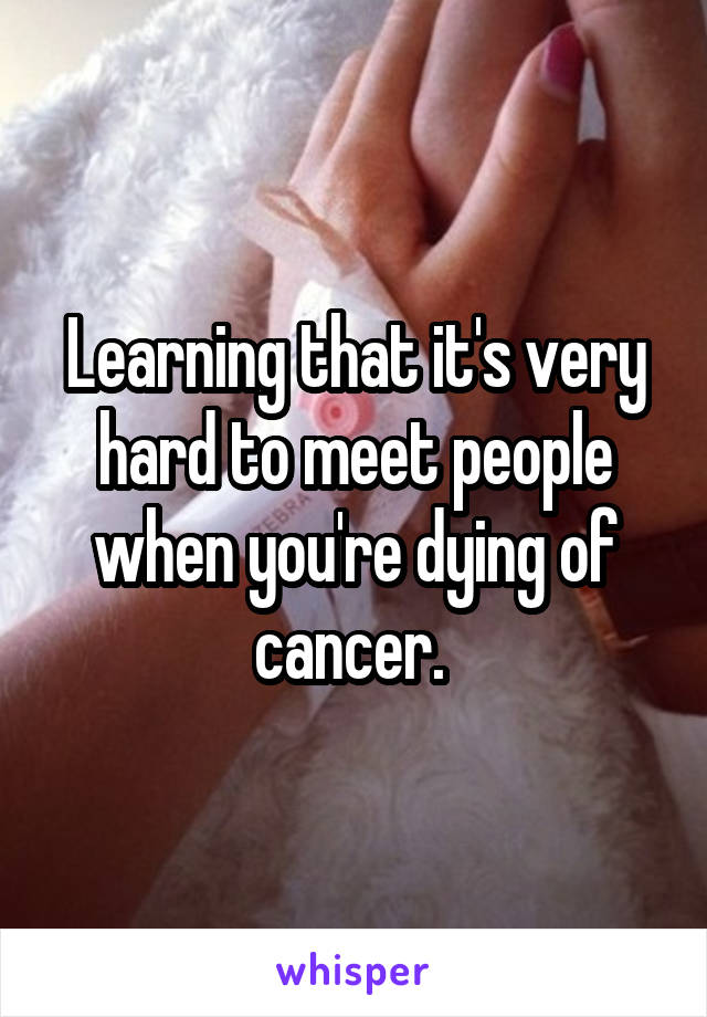 Learning that it's very hard to meet people when you're dying of cancer. 