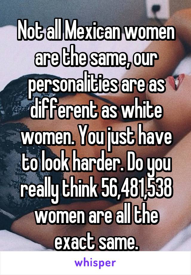 Not all Mexican women are the same, our personalities are as different as white women. You just have to look harder. Do you really think 56,481,538 women are all the exact same.