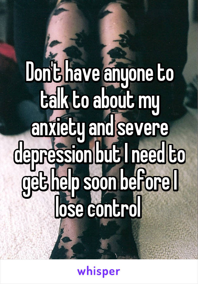 Don't have anyone to talk to about my anxiety and severe depression but I need to get help soon before I lose control 