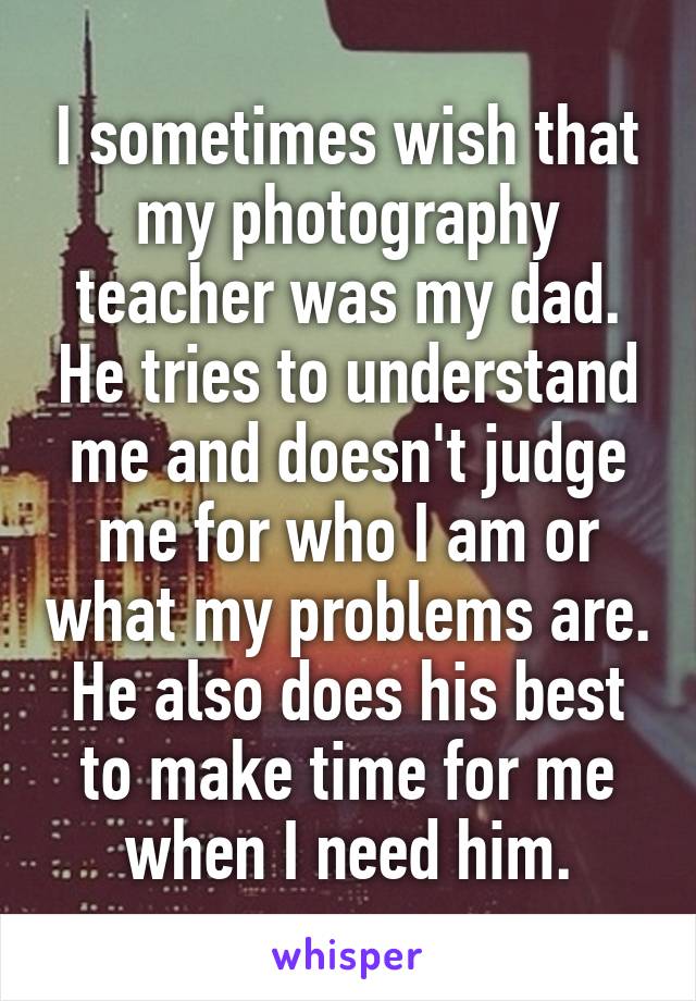 I sometimes wish that my photography teacher was my dad. He tries to understand me and doesn't judge me for who I am or what my problems are. He also does his best to make time for me when I need him.