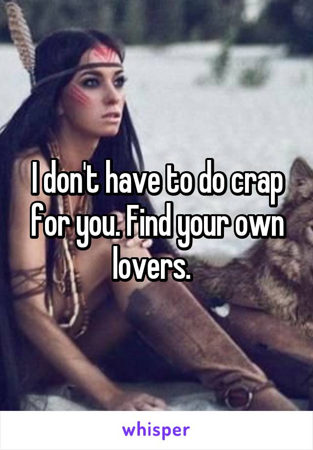 I don't have to do crap for you. Find your own lovers.  