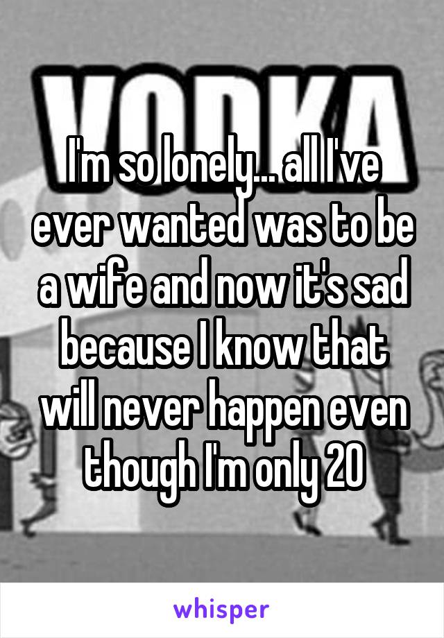 I'm so lonely... all I've ever wanted was to be a wife and now it's sad because I know that will never happen even though I'm only 20