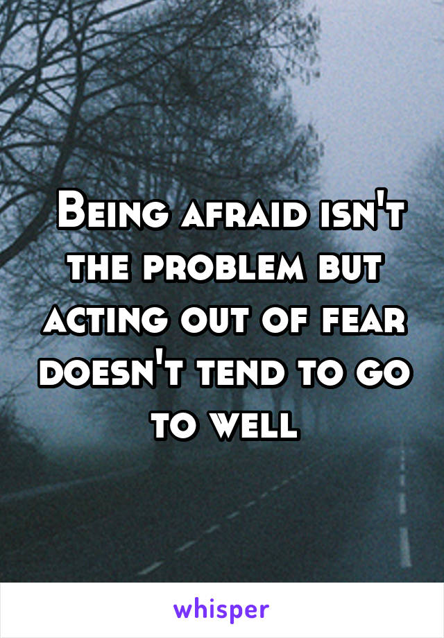  Being afraid isn't the problem but acting out of fear doesn't tend to go to well