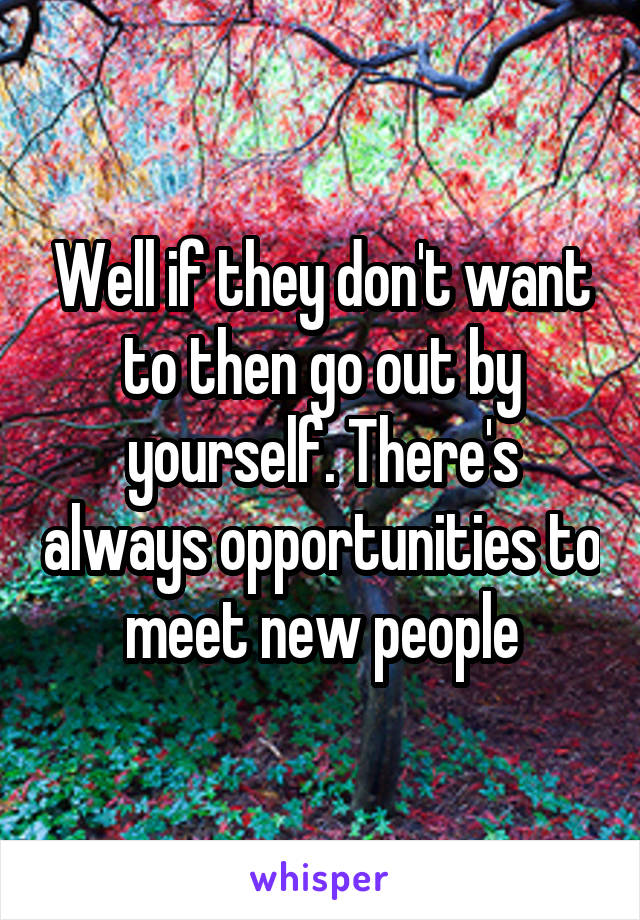 Well if they don't want to then go out by yourself. There's always opportunities to meet new people