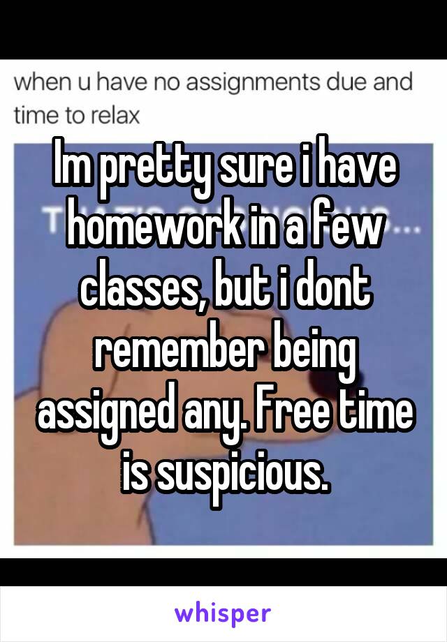 Im pretty sure i have homework in a few classes, but i dont remember being assigned any. Free time is suspicious.