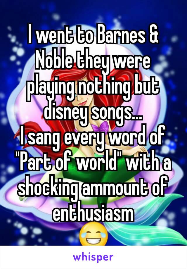 I went to Barnes & Noble they were playing nothing but disney songs...
I sang every word of "Part of world" with a shocking ammount of enthusiasm
😂